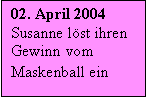 Textfeld: 02. April 2004 Susanne löst ihren Gewinn vom Maskenball ein