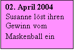 Textfeld: 02. April 2004 Susanne löst ihren Gewinn vom Maskenball ein